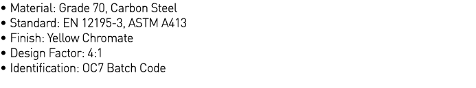   Material: Grade 70, Carbon Steel   Standard: EN 12195-3, ASTM A413   Finish: Yellow Chromate   Design Factor: 4:1     