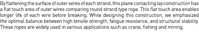 By flattening the surface of outer wires of each strand, this plane contacting lay construction has a flat touch area   