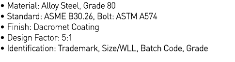   Material: Alloy Steel, Grade 80   Standard: ASME B30 26, Bolt: ASTM A574   Finish: Dacromet Coating   Design Factor   