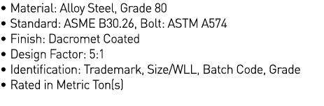   Material: Alloy Steel, Grade 80   Standard: ASME B30 26, Bolt: ASTM A574   Finish: Dacromet Coated   Design Factor:   