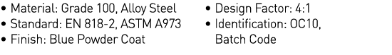   Material: Grade 100, Alloy Steel   Standard: EN 818-2, ASTM A973   Finish: Blue Powder Coat   Design Factor: 4:1      